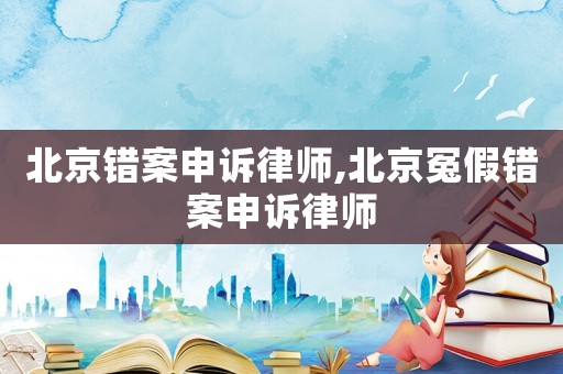 北京錯案申訴律師,北京冤假錯案申訴律師