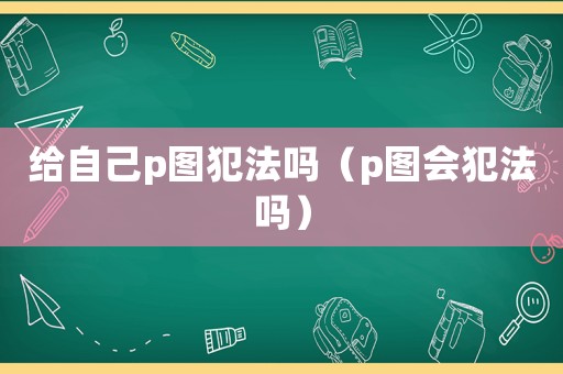 給自己p圖犯法嗎（p圖會犯法嗎）