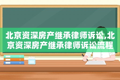 北京資深房產繼承律師訴訟,北京資深房產繼承律師訴訟流程