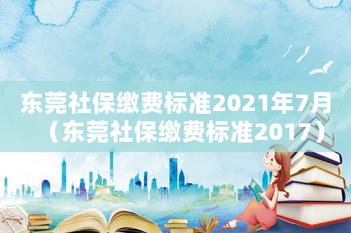東莞社保繳費標準2021年7月（東莞社保繳費標準2017）