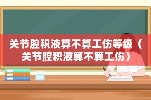 關(guān)節(jié)腔積液算不算工傷等級（關(guān)節(jié)腔積液算不算工傷）