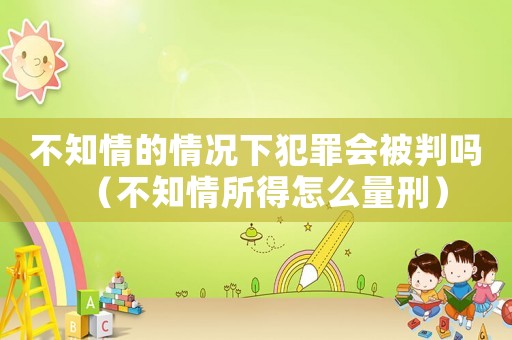 不知情的情況下犯罪會被判嗎（不知情所得怎么量刑）