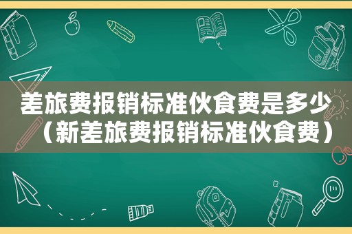 差旅費(fèi)報(bào)銷標(biāo)準(zhǔn)伙食費(fèi)是多少（新差旅費(fèi)報(bào)銷標(biāo)準(zhǔn)伙食費(fèi)）