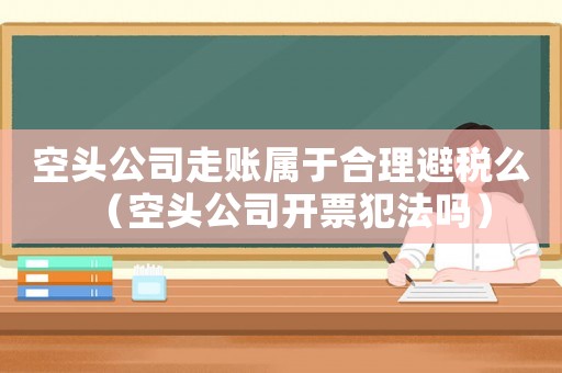 空頭公司走賬屬于合理避稅么（空頭公司開票犯法嗎）