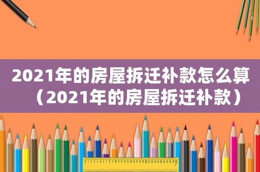 2021年的房屋拆遷補款怎么算（2021年的房屋拆遷補款）