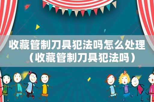 收藏管制刀具犯法嗎怎么處理（收藏管制刀具犯法嗎）