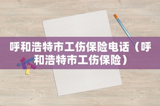 呼和浩特市工傷保險(xiǎn)電話（呼和浩特市工傷保險(xiǎn)）