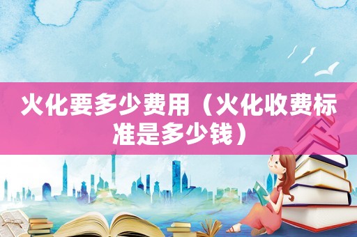 火化要多少費用（火化收費標(biāo)準(zhǔn)是多少錢）