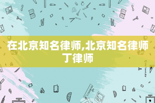 在北京知名律師,北京知名律師丁律師