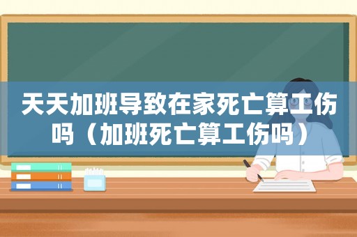 天天加班導(dǎo)致在家死亡算工傷嗎（加班死亡算工傷嗎）