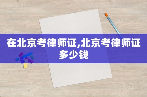 在北京考律師證,北京考律師證多少錢