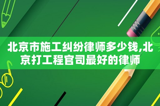 北京市施工糾紛律師多少錢,北京打工程官司最好的律師