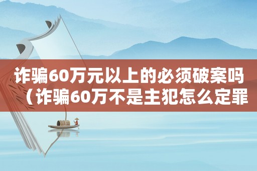 詐騙60萬元以上的必須破案嗎（詐騙60萬不是主犯怎么定罪）