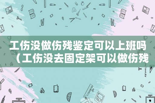 工傷沒做傷殘鑒定可以上班嗎（工傷沒去固定架可以做傷殘鑒定嗎）