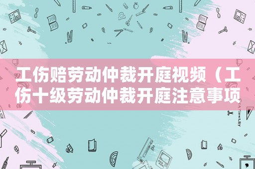 工傷賠勞動仲裁開庭視頻（工傷十級勞動仲裁開庭注意事項）