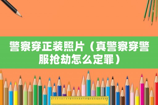 警察穿正裝照片（真警察穿警服搶劫怎么定罪）