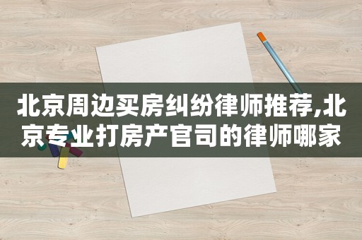 北京周邊買房糾紛律師推薦,北京專業打房產官司的律師哪家最好呢