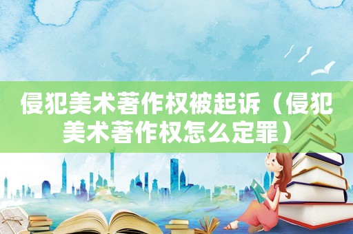 侵犯美術(shù)著作權(quán)被起訴（侵犯美術(shù)著作權(quán)怎么定罪）