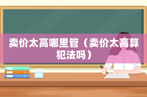 賣價(jià)太高哪里管（賣價(jià)太高算犯法嗎）