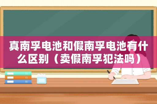 真南孚電池和假南孚電池有什么區(qū)別（賣假南孚犯法嗎）
