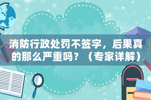 消防行政處罰不簽字，后果真的那么嚴重嗎？（專家詳解）
