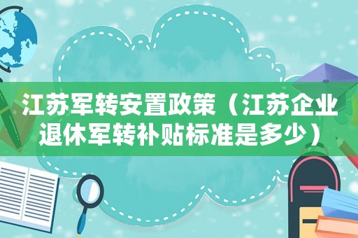 江蘇軍轉安置政策（江蘇企業退休軍轉補貼標準是多少）