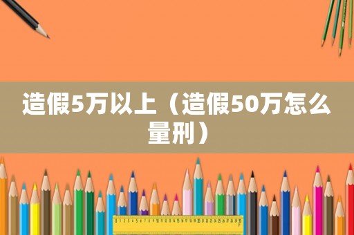 造假5萬以上（造假50萬怎么量刑）