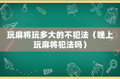 玩麻將玩多大的不犯法（晚上玩麻將犯法嗎）