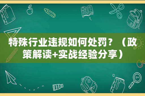 特殊行業(yè)違規(guī)如何處罰？（政策解讀+實(shí)戰(zhàn)經(jīng)驗(yàn)分享）