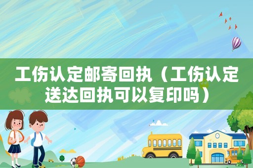 工傷認定郵寄回執（工傷認定送達回執可以復印嗎）