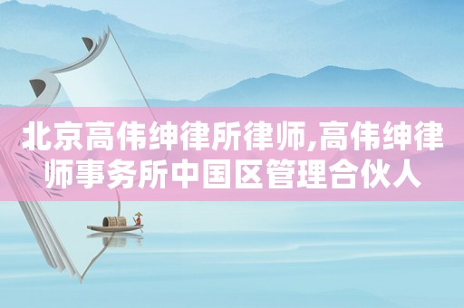 北京高偉紳律所律師,高偉紳律師事務(wù)所中國(guó)區(qū)管理合伙人