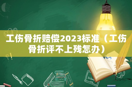 工傷骨折賠償2023標準（工傷骨折評不上殘怎辦）