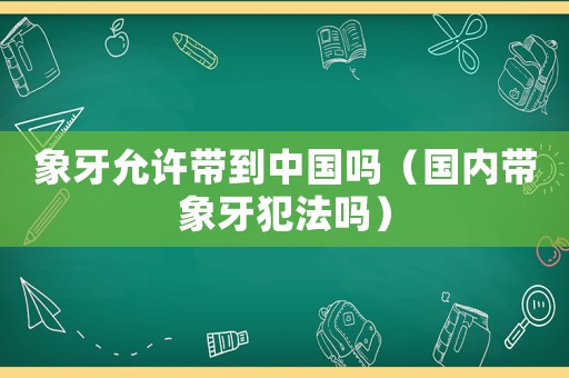 象牙允許帶到中國嗎（國內帶象牙犯法嗎）