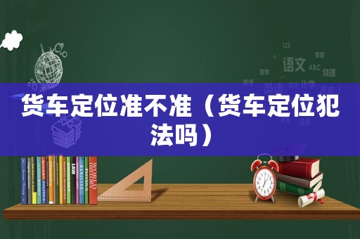 貨車定位準不準（貨車定位犯法嗎）