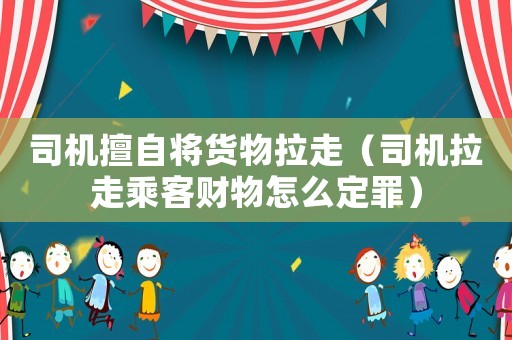 司機擅自將貨物拉走（司機拉走乘客財物怎么定罪）