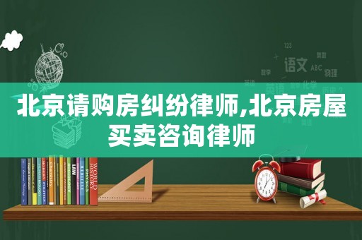 北京請購房糾紛律師,北京房屋買賣咨詢律師