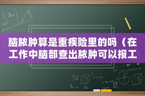 腦膿腫算是重疾險里的嗎（在工作中腦部查出膿腫可以報工傷嗎）