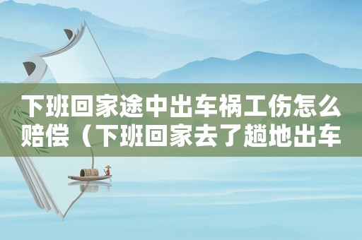 下班回家途中出車禍工傷怎么賠償（下班回家去了趟地出車禍算工傷）