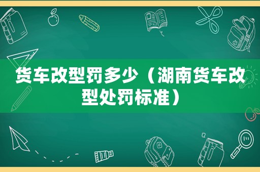 貨車改型罰多少（湖南貨車改型處罰標(biāo)準(zhǔn)）