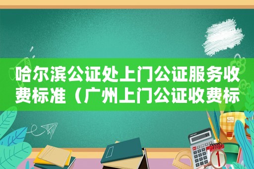 哈爾濱公證處上門公證服務(wù)收費標(biāo)準(zhǔn)（廣州上門公證收費標(biāo)準(zhǔn)）