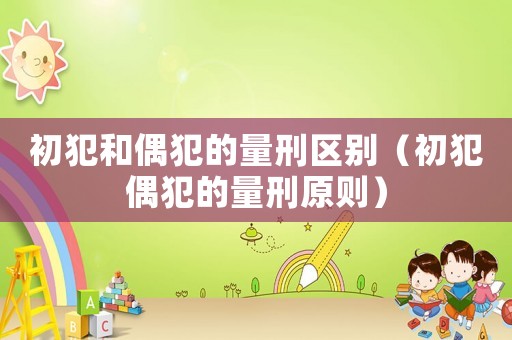 初犯和偶犯的量刑區別（初犯偶犯的量刑原則）