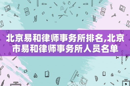 北京易和律師事務所排名,北京市易和律師事務所人員名單