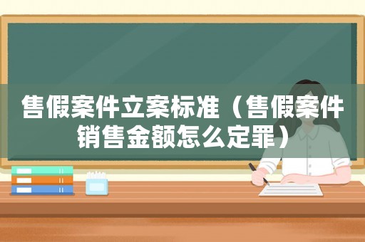 售假案件立案標準（售假案件銷售金額怎么定罪）