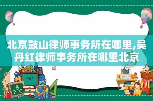 北京鼓山律師事務所在哪里,吳丹紅律師事務所在哪里北京