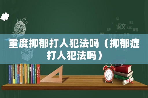 重度抑郁打人犯法嗎（抑郁癥打人犯法嗎）