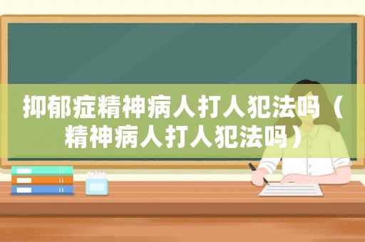 抑郁癥精神病人打人犯法嗎（精神病人打人犯法嗎）