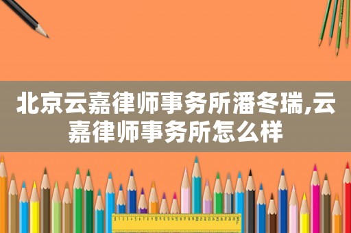 北京云嘉律師事務所潘冬瑞,云嘉律師事務所怎么樣
