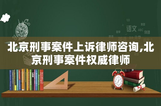 北京刑事案件上訴律師咨詢,北京刑事案件權威律師