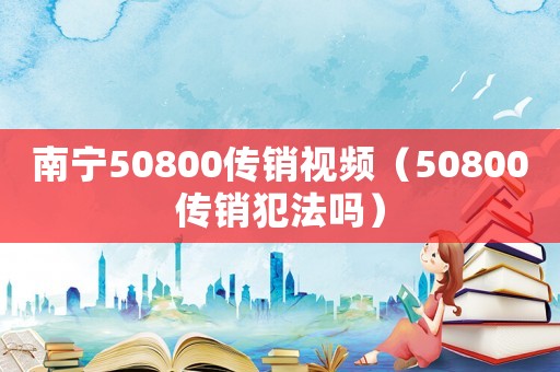 南寧50800傳銷視頻（50800傳銷犯法嗎）