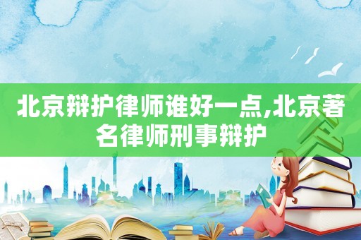 北京辯護律師誰好一點,北京著名律師刑事辯護